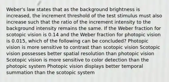 Weber's law states that as the background brightness is increased, the increment threshold of the test stimulus must also increase such that the ratio of the increment intensity to the background intensity remains the same. If the Weber fraction for scotopic vision is 0.14 and the Weber fraction for photopic vision is 0.015, which of the following can be concluded? Photopic vision is more sensitive to contrast than scotopic vision Scotopic vision possesses better spatial resolution than photopic vision Scotopic vision is more sensitive to color detection than the photopic system Photopic vision displays better temporal summation than the scotopic system