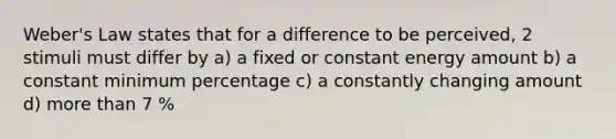 Weber's Law states that for a difference to be perceived, 2 stimuli must differ by a) a fixed or constant energy amount b) a constant minimum percentage c) a constantly changing amount d) more than 7 %