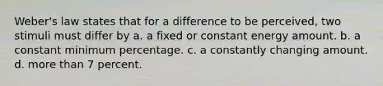 Weber's law states that for a difference to be perceived, two stimuli must differ by a. a fixed or constant energy amount. b. a constant minimum percentage. c. a constantly changing amount. d. more than 7 percent.