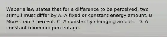 Weber's law states that for a difference to be perceived, two stimuli must differ by A. A fixed or constant energy amount. B. More than 7 percent. C. A constantly changing amount. D. A constant minimum percentage.