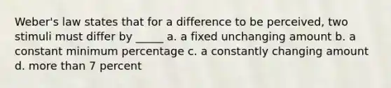 Weber's law states that for a difference to be perceived, two stimuli must differ by _____ a. a fixed unchanging amount b. a constant minimum percentage c. a constantly changing amount d. more than 7 percent