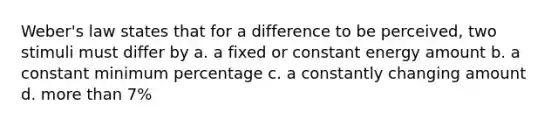 Weber's law states that for a difference to be perceived, two stimuli must differ by a. a fixed or constant energy amount b. a constant minimum percentage c. a constantly changing amount d. more than 7%