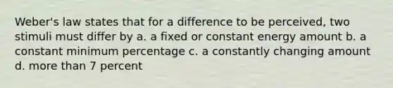 Weber's law states that for a difference to be perceived, two stimuli must differ by a. a fixed or constant energy amount b. a constant minimum percentage c. a constantly changing amount d. more than 7 percent