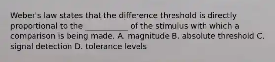 Weber's law states that the difference threshold is directly proportional to the ___________ of the stimulus with which a comparison is being made. A. magnitude B. absolute threshold C. signal detection D. tolerance levels