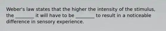 Weber's law states that the higher the intensity of the stimulus, the ________ it will have to be ________ to result in a noticeable difference in sensory experience.