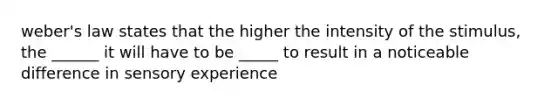 weber's law states that the higher the intensity of the stimulus, the ______ it will have to be _____ to result in a noticeable difference in sensory experience