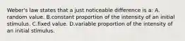 Weber's law states that a just noticeable difference is a: A. random value. B.constant proportion of the intensity of an initial stimulus. C.fixed value. D.variable proportion of the intensity of an initial stimulus.