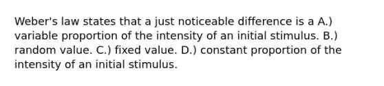 Weber's law states that a just noticeable difference is a A.) variable proportion of the intensity of an initial stimulus. B.) random value. C.) fixed value. D.) constant proportion of the intensity of an initial stimulus.