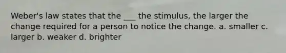 Weber's law states that the ___ the stimulus, the larger the change required for a person to notice the change. a. smaller c. larger b. weaker d. brighter