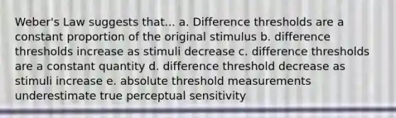 Weber's Law suggests that... a. Difference thresholds are a constant proportion of the original stimulus b. difference thresholds increase as stimuli decrease c. difference thresholds are a constant quantity d. difference threshold decrease as stimuli increase e. absolute threshold measurements underestimate true perceptual sensitivity