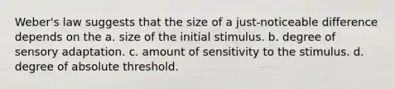 Weber's law suggests that the size of a just-noticeable difference depends on the a. size of the initial stimulus. b. degree of sensory adaptation. c. amount of sensitivity to the stimulus. d. degree of absolute threshold.