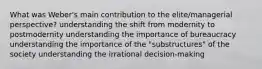 What was Weber's main contribution to the elite/managerial perspective? understanding the shift from modernity to postmodernity understanding the importance of bureaucracy understanding the importance of the "substructures" of the society understanding the irrational decision-making