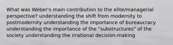 What was Weber's main contribution to the elite/managerial perspective? understanding the shift from modernity to postmodernity understanding the importance of bureaucracy understanding the importance of the "substructures" of the society understanding the irrational decision-making