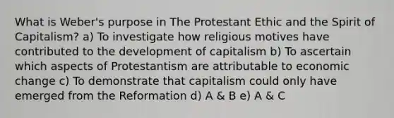 What is Weber's purpose in The Protestant Ethic and the Spirit of Capitalism? a) To investigate how religious motives have contributed to the development of capitalism b) To ascertain which aspects of Protestantism are attributable to economic change c) To demonstrate that capitalism could only have emerged from the Reformation d) A & B e) A & C