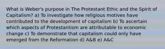 What is Weber's purpose in The Protestant Ethic and the Spirit of Capitalism? a) To investigate how religious motives have contributed to the development of capitalism b) To ascertain which aspects of Protestantism are attributable to economic change c) To demonstrate that capitalism could only have emerged from the Reformation d) A&B e) A&C