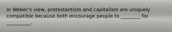 In Weber's view, protestantism and capitalism are uniquely compatible because both encourage people to ________ for __________.