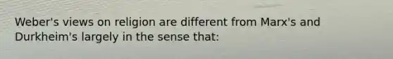 Weber's views on religion are different from Marx's and Durkheim's largely in the sense that: