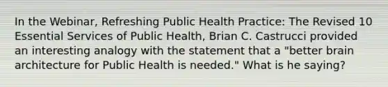 In the Webinar, Refreshing Public Health Practice: The Revised 10 Essential Services of Public Health, Brian C. Castrucci provided an interesting analogy with the statement that a "better brain architecture for Public Health is needed." What is he saying?