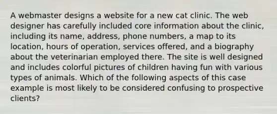 A webmaster designs a website for a new cat clinic. The web designer has carefully included core information about the clinic, including its name, address, phone numbers, a map to its location, hours of operation, services offered, and a biography about the veterinarian employed there. The site is well designed and includes colorful pictures of children having fun with various types of animals. Which of the following aspects of this case example is most likely to be considered confusing to prospective clients?