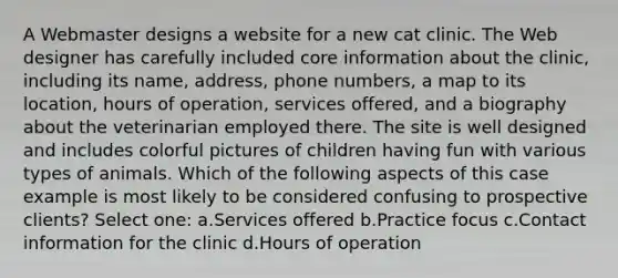 A Webmaster designs a website for a new cat clinic. The Web designer has carefully included core information about the clinic, including its name, address, phone numbers, a map to its location, hours of operation, services offered, and a biography about the veterinarian employed there. The site is well designed and includes colorful pictures of children having fun with various types of animals. Which of the following aspects of this case example is most likely to be considered confusing to prospective clients? Select one: a.Services offered b.Practice focus c.Contact information for the clinic d.Hours of operation