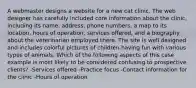 A webmaster designs a website for a new cat clinic. The web designer has carefully included core information about the clinic, including its name, address, phone numbers, a map to its location, hours of operation, services offered, and a biography about the veterinarian employed there. The site is well designed and includes colorful pictures of children having fun with various types of animals. Which of the following aspects of this case example is most likely to be considered confusing to prospective clients? -Services offered -Practice focus -Contact information for the clinic -Hours of operation