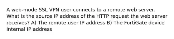 A web-mode SSL VPN user connects to a remote web server. What is the source IP address of the HTTP request the web server receives? A) The remote user IP address B) The FortiGate device internal IP address