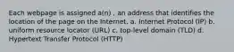 Each webpage is assigned a(n) , an address that identifies the location of the page on the Internet. a. Internet Protocol (IP) b. uniform resource locator (URL) c. top-level domain (TLD) d. Hypertext Transfer Protocol (HTTP)