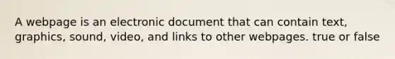 A webpage is an electronic document that can contain text, graphics, sound, video, and links to other webpages. true or false