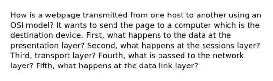 How is a webpage transmitted from one host to another using an OSI model? It wants to send the page to a computer which is the destination device. First, what happens to the data at the presentation layer? Second, what happens at the sessions layer? Third, transport layer? Fourth, what is passed to the network layer? Fifth, what happens at the data link layer?