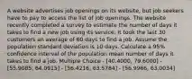 A website advertises job openings on its website, but job seekers have to pay to access the list of job openings. The website recently completed a survey to estimate the number of days it takes to find a new job using its service. It took the last 30 customers an average of 60 days to find a job. Assume the population standard deviation is 10 days. Calculate a 95% confidence interval of the population mean number of days it takes to find a job. Multiple Choice - [40.4000, 79.6000] - [55.9085, 64.0915] - [56.4216, 63.5784] - [56.9966, 63.0034]