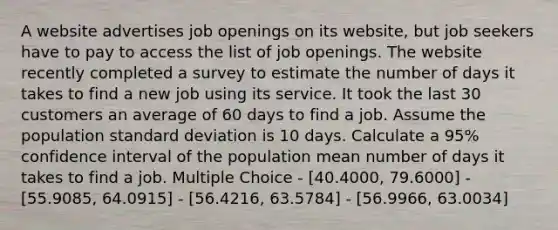 A website advertises job openings on its website, but job seekers have to pay to access the list of job openings. The website recently completed a survey to estimate the number of days it takes to find a new job using its service. It took the last 30 customers an average of 60 days to find a job. Assume the population standard deviation is 10 days. Calculate a 95% confidence interval of the population mean number of days it takes to find a job. Multiple Choice - [40.4000, 79.6000] - [55.9085, 64.0915] - [56.4216, 63.5784] - [56.9966, 63.0034]