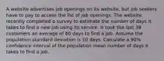 A website advertises job openings on its website, but job seekers have to pay to access the list of job openings. The website recently completed a survey to estimate the number of days it takes to find a new job using its service. It took the last 39 customers an average of 60 days to find a job. Assume the population standard deviation is 10 days. Calculate a 90% confidence interval of the population mean number of days it takes to find a job.