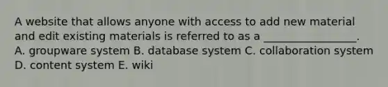 A website that allows anyone with access to add new material and edit existing materials is referred to as a​ _________________. A. groupware system B. database system C. collaboration system D. content system E. wiki