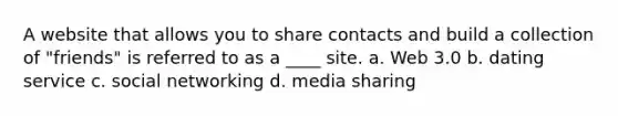 A website that allows you to share contacts and build a collection of "friends" is referred to as a ____ site. a. Web 3.0 b. dating service c. social networking d. media sharing