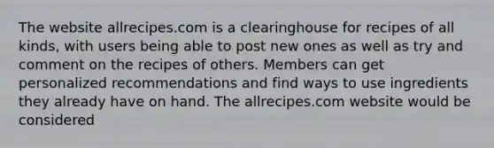 The website allrecipes.com is a clearinghouse for recipes of all kinds, with users being able to post new ones as well as try and comment on the recipes of others. Members can get personalized recommendations and find ways to use ingredients they already have on hand. The allrecipes.com website would be considered