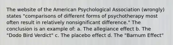 The website of the American Psychological Association (wrongly) states "comparisons of different forms of psychotherapy most often result in relatively nonsignificant difference." The conclusion is an example of: a. The allegiance effect b. The "Dodo Bird Verdict" c. The placebo effect d. The "Barnum Effect"