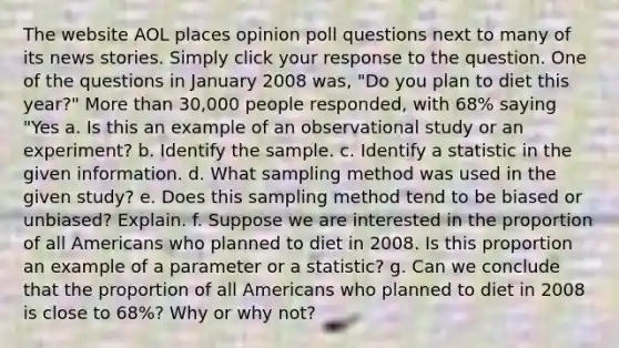 The website AOL places opinion poll questions next to many of its news stories. Simply click your response to the question. One of the questions in January 2008 was, "Do you plan to diet this year?" More than 30,000 people responded, with 68% saying "Yes a. Is this an example of an observational study or an experiment? b. Identify the sample. c. Identify a statistic in the given information. d. What sampling method was used in the given study? e. Does this sampling method tend to be biased or unbiased? Explain. f. Suppose we are interested in the proportion of all Americans who planned to diet in 2008. Is this proportion an example of a parameter or a statistic? g. Can we conclude that the proportion of all Americans who planned to diet in 2008 is close to 68%? Why or why not?