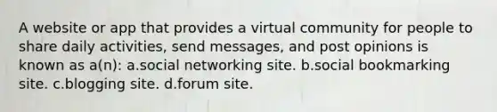 A website or app that provides a virtual community for people to share daily activities, send messages, and post opinions is known as a(n): a.social networking site. b.social bookmarking site. c.blogging site. d.forum site.