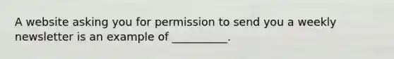 A website asking you for permission to send you a weekly newsletter is an example of __________.