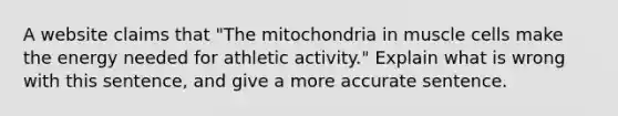 A website claims that "The mitochondria in muscle cells make the energy needed for athletic activity." Explain what is wrong with this sentence, and give a more accurate sentence.