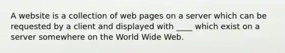 A website is a collection of web pages on a server which can be requested by a client and displayed with ____ which exist on a server somewhere on the World Wide Web.