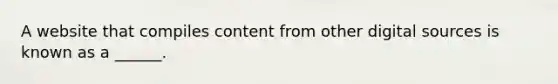 A website that compiles content from other digital sources is known as a ______.