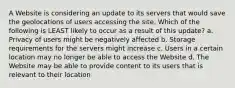 A Website is considering an update to its servers that would save the geolocations of users accessing the site. Which of the following is LEAST likely to occur as a result of this update? a. Privacy of users might be negatively affected b. Storage requirements for the servers might increase c. Users in a certain location may no longer be able to access the Website d. The Website may be able to provide content to its users that is relevant to their location