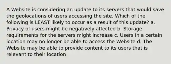 A Website is considering an update to its servers that would save the geolocations of users accessing the site. Which of the following is LEAST likely to occur as a result of this update? a. Privacy of users might be negatively affected b. Storage requirements for the servers might increase c. Users in a certain location may no longer be able to access the Website d. The Website may be able to provide content to its users that is relevant to their location