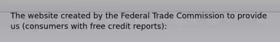 The website created by the Federal Trade Commission to provide us (consumers with free credit reports):