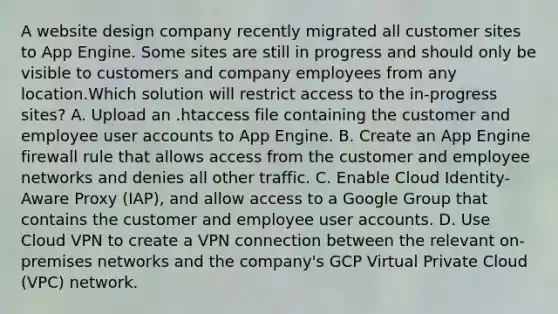 A website design company recently migrated all customer sites to App Engine. Some sites are still in progress and should only be visible to customers and company employees from any location.Which solution will restrict access to the in-progress sites? A. Upload an .htaccess file containing the customer and employee user accounts to App Engine. B. Create an App Engine firewall rule that allows access from the customer and employee networks and denies all other traffic. C. Enable Cloud Identity-Aware Proxy (IAP), and allow access to a Google Group that contains the customer and employee user accounts. D. Use Cloud VPN to create a VPN connection between the relevant on-premises networks and the company's GCP Virtual Private Cloud (VPC) network.