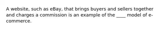 A website, such as eBay, that brings buyers and sellers together and charges a commission is an example of the ____ model of e-commerce.