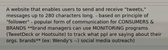 A website that enables users to send and receive "tweets," messages up to 280 characters long. - based on principle of "follower" - popular form of communication for CONSUMERS & BRANDS **brand managers can use MONITORING programs (TweetDeck or Hootsuite) to track what ppl are saying about their orgs. brands** (ex: Wendy's --) social media outreach)