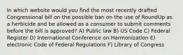 In which website would you find the most recently drafted Congressional bill on the possible ban on the use of RoundUp as a herbicide and be allowed as a consumer to submit comments before the bill is approved? A) Public law B) US Code C) Federal Register D) International Conference on Harmonization E) electronic Code of Federal Regulations F) Library of Congress