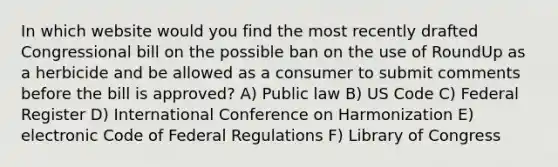 In which website would you find the most recently drafted Congressional bill on the possible ban on the use of RoundUp as a herbicide and be allowed as a consumer to submit comments before the bill is approved? A) Public law B) US Code C) Federal Register D) International Conference on Harmonization E) electronic Code of Federal Regulations F) Library of Congress